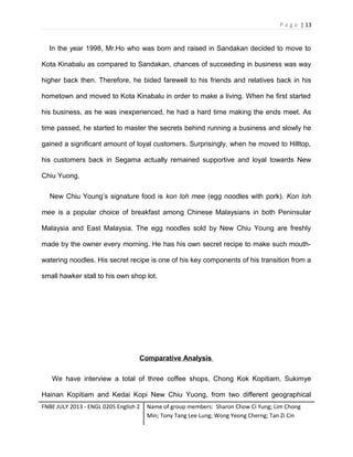 P a g e | 13

In the year 1998, Mr.Ho who was born and raised in Sandakan decided to move to
Kota Kinabalu as compared to Sandakan, chances of succeeding in business was way
higher back then. Therefore, he bided farewell to his friends and relatives back in his
hometown and moved to Kota Kinabalu in order to make a living. When he first started
his business, as he was inexperienced, he had a hard time making the ends meet. As
time passed, he started to master the secrets behind running a business and slowly he
gained a significant amount of loyal customers. Surprisingly, when he moved to Hilltop,
his customers back in Segama actually remained supportive and loyal towards New
Chiu Yuong.
New Chiu Young’s signature food is kon loh mee (egg noodles with pork). Kon loh
mee is a popular choice of breakfast among Chinese Malaysians in both Peninsular
Malaysia and East Malaysia. The egg noodles sold by New Chiu Young are freshly
made by the owner every morning. He has his own secret recipe to make such mouthwatering noodles. His secret recipe is one of his key components of his transition from a
small hawker stall to his own shop lot.

Comparative Analysis
We have interview a total of three coffee shops, Chong Kok Kopitiam, Sukimye
Hainan Kopitiam and Kedai Kopi New Chiu Yuong, from two different geographical
FNBE JULY 2013 - ENGL 0205 English 2

Name of group members: Sharon Chow Ci Yung; Lim Chong
Min; Tony Tang Lee Lung; Wong Yeong Cherng; Tan Zi Cin

 