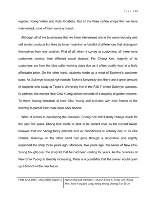 P a g e | 14

regions, Klang Valley and Kota Kinabalu. Out of the three coffee shops that we have
interviewed, none of them owns a branch.
Although all of the businesses that we have interviewed are in the same industry and
sell similar products but they do have more than a handful of differences that distinguish
themselves from one another. First of all, when it comes to customers, all three have
customers coming from different social classes. For Chong Kok, majority of its
customers are from the blue collar working class due as it offers quality food at a fairly
affordable price. On the other hand, students made up a most of Sukimye’s customer
base. As Sukimye located right beside Taylor’s University and there are a great amount
of students who study at Taylor’s University live in the PJS 7 where Sukimye operates.
In addition, the market New Chiu Yuong serves consists of a majority of golden citizens.
To them, having breakfast at New Chiu Yuong and chit-chat with their friends in the
morning is part of their must-have daily routine.
When it comes to developing the business, Chong Kok didn’t really change much for
the past few years. Chong Kok wants to stick to its current style as the current owner
believes that not having fancy interiors and air conditioners is actually one of its vital
charms. Sukimye on the other hand had gone through a renovation and slightly
expanded the shop three years ago. Moreover, five years ago, the owner of New Chiu
Yuong bought over the shop lot that he had been renting for years. As the business of
New Chiu Yuong is steadily increasing, there is a possibility that the owner would open
up a branch in the new future.

FNBE JULY 2013 - ENGL 0205 English 2

Name of group members: Sharon Chow Ci Yung; Lim Chong
Min; Tony Tang Lee Lung; Wong Yeong Cherng; Tan Zi Cin

 