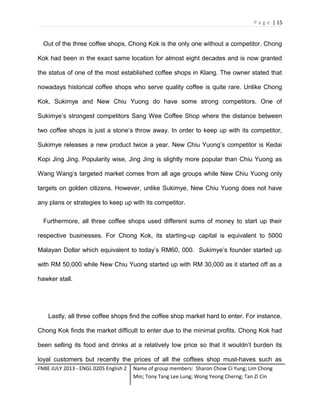 P a g e | 15

Out of the three coffee shops, Chong Kok is the only one without a competitor. Chong
Kok had been in the exact same location for almost eight decades and is now granted
the status of one of the most established coffee shops in Klang. The owner stated that
nowadays historical coffee shops who serve quality coffee is quite rare. Unlike Chong
Kok, Sukimye and New Chiu Yuong do have some strong competitors. One of
Sukimye’s strongest competitors Sang Wee Coffee Shop where the distance between
two coffee shops is just a stone’s throw away. In order to keep up with its competitor,
Sukimye releases a new product twice a year. New Chiu Yuong’s competitor is Kedai
Kopi Jing Jing. Popularity wise, Jing Jing is slightly more popular than Chiu Yuong as
Wang Wang’s targeted market comes from all age groups while New Chiu Yuong only
targets on golden citizens. However, unlike Sukimye, New Chiu Yuong does not have
any plans or strategies to keep up with its competitor.
Furthermore, all three coffee shops used different sums of money to start up their
respective businesses. For Chong Kok, its starting-up capital is equivalent to 5000
Malayan Dollar which equivalent to today’s RM60, 000. Sukimye’s founder started up
with RM 50,000 while New Chiu Yuong started up with RM 30,000 as it started off as a
hawker stall.

Lastly, all three coffee shops find the coffee shop market hard to enter. For instance,
Chong Kok finds the market difficult to enter due to the minimal profits. Chong Kok had
been selling its food and drinks at a relatively low price so that it wouldn’t burden its
loyal customers but recently the prices of all the coffees shop must-haves such as
FNBE JULY 2013 - ENGL 0205 English 2

Name of group members: Sharon Chow Ci Yung; Lim Chong
Min; Tony Tang Lee Lung; Wong Yeong Cherng; Tan Zi Cin

 
