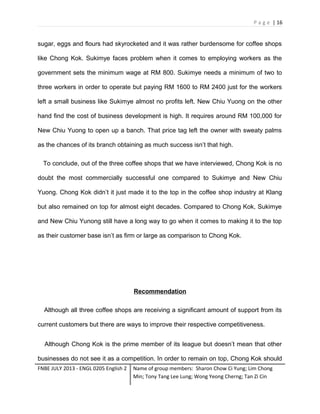 P a g e | 16

sugar, eggs and flours had skyrocketed and it was rather burdensome for coffee shops
like Chong Kok. Sukimye faces problem when it comes to employing workers as the
government sets the minimum wage at RM 800. Sukimye needs a minimum of two to
three workers in order to operate but paying RM 1600 to RM 2400 just for the workers
left a small business like Sukimye almost no profits left. New Chiu Yuong on the other
hand find the cost of business development is high. It requires around RM 100,000 for
New Chiu Yuong to open up a banch. That price tag left the owner with sweaty palms
as the chances of its branch obtaining as much success isn’t that high.
To conclude, out of the three coffee shops that we have interviewed, Chong Kok is no
doubt the most commercially successful one compared to Sukimye and New Chiu
Yuong. Chong Kok didn’t it just made it to the top in the coffee shop industry at Klang
but also remained on top for almost eight decades. Compared to Chong Kok, Sukimye
and New Chiu Yunong still have a long way to go when it comes to making it to the top
as their customer base isn’t as firm or large as comparison to Chong Kok.

Recommendation
Although all three coffee shops are receiving a significant amount of support from its
current customers but there are ways to improve their respective competitiveness.
Although Chong Kok is the prime member of its league but doesn’t mean that other
businesses do not see it as a competition. In order to remain on top, Chong Kok should
FNBE JULY 2013 - ENGL 0205 English 2

Name of group members: Sharon Chow Ci Yung; Lim Chong
Min; Tony Tang Lee Lung; Wong Yeong Cherng; Tan Zi Cin

 