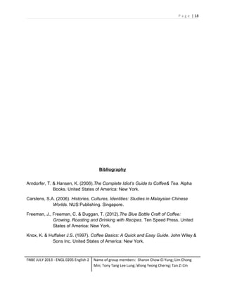 P a g e | 18

Bibliography
Arndorfer, T. & Hansen, K. (2006).The Complete Idiot’s Guide to Coffee& Tea. Alpha
Books. United States of America: New York.
Carstens, S.A. (2006). Histories, Cultures, Identities: Studies in Malaysian Chinese
Worlds. NUS Publishing. Singapore.
Freeman, J., Freeman, C. & Duggan, T. (2012).The Blue Bottle Craft of Coffee:
Growing, Roasting and Drinking with Recipes. Ten Speed Press. United
States of America: New York.
Knox, K. & Huffaker J.S. (1997). Coffee Basics: A Quick and Easy Guide. John Wiley &
Sons Inc. United States of America: New York.

FNBE JULY 2013 - ENGL 0205 English 2

Name of group members: Sharon Chow Ci Yung; Lim Chong
Min; Tony Tang Lee Lung; Wong Yeong Cherng; Tan Zi Cin

 