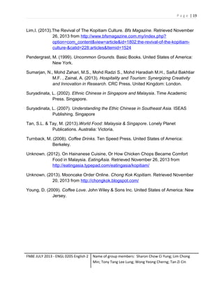 P a g e | 19

Lim,I. (2013).The Revival of The Kopitiam Culture. Bfs Magazine. Retrieved November
26, 2013 from http://www.bfsmagazine.com.my/index.php?
option=com_content&view=article&id=1802:the-revival-of-the-kopitiamculture-&catid=228:articles&Itemid=1524
Pendergrast, M. (1999). Uncommon Grounds. Basic Books. United States of America:
New York.
Sumarjan, N., Mohd Zahari, M.S., Mohd Radzi S., Mohd Haradiah M.H., Saiful Bakhtiar
M.F. , Zainal, A. (2013). Hospitality and Tourism: Synergizing Creativity
and Innovation in Research. CRC Press. United Kingdom: London.
Suryadinata, L. (2002). Ethnic Chinese in Singapore and Malaysia. Time Academic
Press. Singapore.
Suryadinata, L. (2007). Understanding the Ethic Chinese in Southeast Asia. ISEAS
Publishing. Singapore
Tan, S.L. & Tay, M. (2013).World Food: Malaysia & Singapore. Lonely Planet
Publications. Australia: Victoria.
Turnback, M. (2008). Coffee Drinks. Ten Speed Press. United States of America:
Berkeley.
Unknown. (2012). On Hainanese Cuisine, Or How Chicken Chops Became Comfort
Food in Malaysia. EatingAsia. Retrieved November 26, 2013 from
http://eatingasia.typepad.com/eatingasia/kopitiam/
Unknown. (2013). Mooncake Order Online. Chong Kok Kopitiam. Retrieved November
20, 2013 from http://chongkok.blogspot.com/
Young, D. (2009). Coffee Love. John Wiley & Sons Inc. United States of America: New
Jersey.

FNBE JULY 2013 - ENGL 0205 English 2

Name of group members: Sharon Chow Ci Yung; Lim Chong
Min; Tony Tang Lee Lung; Wong Yeong Cherng; Tan Zi Cin

 