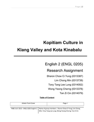 Page |2

Kopitiam Culture in
Klang Valley and Kota Kinabalu
English 2 (ENGL 0205)
Research Assignment
Sharon Chow Ci Yung (0313387)
Lim Chong Min (0313739)
Tony Tang Lee Lung (0314002)
Wong Yeong Cherng (0313378)
Tan Zi Cin (0314079)
Table of Content
Artistic Front Cover

FNBE JULY 2013 - ENGL 0205 English 2

Page 1

Name of group members: Sharon Chow Ci Yung; Lim Chong
Min; Tony Tang Lee Lung; Wong Yeong Cherng; Tan Zi Cin

 