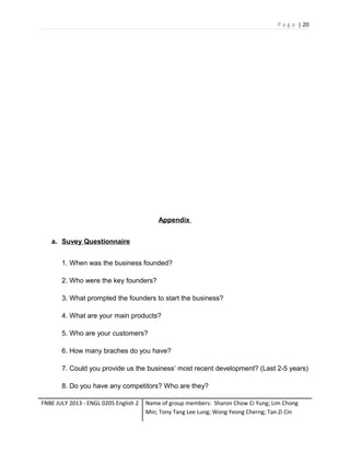 P a g e | 20

Appendix
a. Suvey Questionnaire
1. When was the business founded?
2. Who were the key founders?
3. What prompted the founders to start the business?
4. What are your main products?
5. Who are your customers?
6. How many braches do you have?
7. Could you provide us the business’ most recent development? (Last 2-5 years)
8. Do you have any competitors? Who are they?
FNBE JULY 2013 - ENGL 0205 English 2

Name of group members: Sharon Chow Ci Yung; Lim Chong
Min; Tony Tang Lee Lung; Wong Yeong Cherng; Tan Zi Cin

 