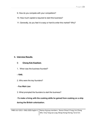 P a g e | 21

9. How do you compete with your competitors?
10. How much capital is required to start this business?
11. Generally, do you feel it is easy or hard to enter this market? Why?

b. Interview Results
i)

Chong Kok Kopitiam

1. When was the business founded?
- 1940.
2. Who were the key founders?
- Foo Wah Lian
3. What prompted the founders to start the business?
-To make a living with the cooking skills he gained from cooking on a ship
during the British colonization.

FNBE JULY 2013 - ENGL 0205 English 2

Name of group members: Sharon Chow Ci Yung; Lim Chong
Min; Tony Tang Lee Lung; Wong Yeong Cherng; Tan Zi Cin

 