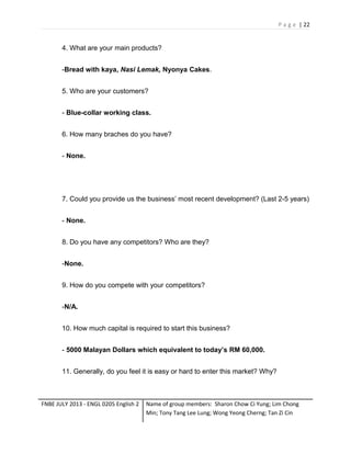 P a g e | 22

4. What are your main products?
-Bread with kaya, Nasi Lemak, Nyonya Cakes.
5. Who are your customers?
- Blue-collar working class.
6. How many braches do you have?
- None.

7. Could you provide us the business’ most recent development? (Last 2-5 years)
- None.
8. Do you have any competitors? Who are they?
-None.
9. How do you compete with your competitors?
-N/A.
10. How much capital is required to start this business?
- 5000 Malayan Dollars which equivalent to today’s RM 60,000.
11. Generally, do you feel it is easy or hard to enter this market? Why?

FNBE JULY 2013 - ENGL 0205 English 2

Name of group members: Sharon Chow Ci Yung; Lim Chong
Min; Tony Tang Lee Lung; Wong Yeong Cherng; Tan Zi Cin

 