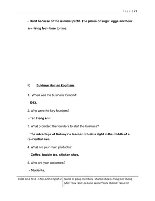 P a g e | 23

- Hard because of the minimal profit. The prices of sugar, eggs and flour
are rising from time to time.

ii)

Sukimye Hainan Kopitiam

1. When was the business founded?
- 1993.
2. Who were the key founders?
- Tan Heng Ann.
3. What prompted the founders to start the business?
- The advantage of Sukimye’s location which is right in the middle of a
residential area,
4. What are your main products?
- Coffee, bubble tea, chicken chop.
5. Who are your customers?
- Students.
FNBE JULY 2013 - ENGL 0205 English 2

Name of group members: Sharon Chow Ci Yung; Lim Chong
Min; Tony Tang Lee Lung; Wong Yeong Cherng; Tan Zi Cin

 