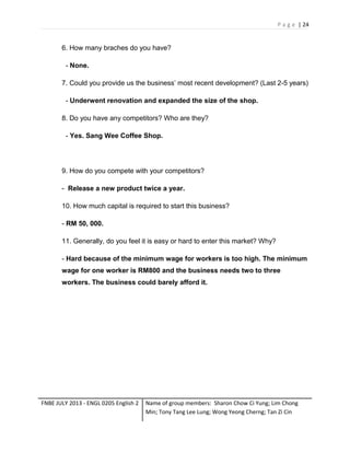 P a g e | 24

6. How many braches do you have?
- None.
7. Could you provide us the business’ most recent development? (Last 2-5 years)
- Underwent renovation and expanded the size of the shop.
8. Do you have any competitors? Who are they?
- Yes. Sang Wee Coffee Shop.

9. How do you compete with your competitors?
- Release a new product twice a year.
10. How much capital is required to start this business?
- RM 50, 000.
11. Generally, do you feel it is easy or hard to enter this market? Why?
- Hard because of the minimum wage for workers is too high. The minimum
wage for one worker is RM800 and the business needs two to three
workers. The business could barely afford it.

FNBE JULY 2013 - ENGL 0205 English 2

Name of group members: Sharon Chow Ci Yung; Lim Chong
Min; Tony Tang Lee Lung; Wong Yeong Cherng; Tan Zi Cin

 