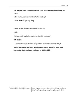 P a g e | 26

-In the year 2008, I bought over the shop lot that I had been renting for
years.
8. Do you have any competitors? Who are they?
- Yes. Kedai Kopi Jing Jing.

9. How do you compete with your competitors?
- N/A.
10. How much capital is required to start this business?
-RM 30,000.
11. Generally, do you feel it is easy or hard to enter this market? Why?
-Hard. The cost of business development is high. I want to open up a
branch but that requires a minimum of RM100, 000.

FNBE JULY 2013 - ENGL 0205 English 2

Name of group members: Sharon Chow Ci Yung; Lim Chong
Min; Tony Tang Lee Lung; Wong Yeong Cherng; Tan Zi Cin

 