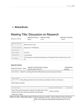 P a g e | 27

c. Meeting Minutes

Meeting Title: Discussion on Research
[MEETING DATE]31/1

M E E T I N G C A L LE D
BY
T Y P E OF ME E T I N G

[MEETING TIME]

0/2013

MINUTES

[MEETING LOCATION]

11 am

E8.03

Sharon Chow Ci Yung
Discussion on The Research

F A C I L I T A T OR
NOTE TAKER

Tan Zi Cin

TIMEKEEPER

Lim Chong MIn
Tony Tang Lee Lung, Wong Yeong Cherng, Lim Chong Min, Sharon Chow Ci Yung, Tan Zi

ATTENDEES

Cin

Agenda topics
[TIME ALLOTTED] 11.15 AM
D IS C U S S I O N

C ON C L U S I ON
S

[AGENDA TOPIC] DECIDE ON WHICH

[PRESENTER]

COFFEE SHOP TO GO TO

SHARON

Research on deciding which three coffee shops our group are going to interview.

After gathering information from the internet, we decided to conduct our interview at

Kota Kinabalu and Klang.

ACTION ITEMS

P E R S ON R E S P ON S IB L E

Sharon Chow will be responsible to interview one coffee shops in Kota
Kinabalu and the other will be responsible for interviewing two

D E A D L IN E

All group members.

coffee shops in Klang.

FNBE JULY 2013 - ENGL 0205 English 2

Name of group members: Sharon Chow Ci Yung; Lim Chong
Min; Tony Tang Lee Lung; Wong Yeong Cherng; Tan Zi Cin

 