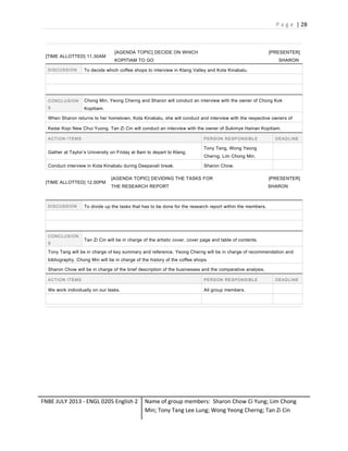 P a g e | 28

[TIME ALLOTTED] 11.30AM

[AGENDA TOPIC] DECIDE ON WHICH

[PRESENTER]

KOPITIAM TO GO

SHARON

D IS C U S S I O N

To decide which coffee shops to interview in Klang Valley and Kota Kinabalu.

C ON C L U S I ON

Chong Min, Yeong Cherng and Sharon will conduct an interview with the owner of Chong Kok

S

Kopitiam.

When Sharon returns to her hometown, Kota Kinabalu, she will conduct and interview with the respective owners of
Kedai Kopi New Chui Yuong. Tan Zi Cin will conduct an interview with the owner of Sukimye Hainan Kopitiam.
ACTION ITEMS

P E R S ON R E S P ON S IB L E

Gather at Taylor’s University on Friday at 8am to depart to Klang.
Conduct interview in Kota Kinabalu during Deepavali break.
[TIME ALLOTTED] 12.00PM

D IS C U S S I O N

C ON C L U S I ON
S

D E A D L IN E

Tony Tang, Wong Yeong
Cherng, Lim Chong Min.
Sharon Chow.

[AGENDA TOPIC] DEVIDING THE TASKS FOR

[PRESENTER]

THE RESEARCH REPORT

SHARON

To divide up the tasks that has to be done for the research report within the members.

Tan Zi Cin will be in charge of the artistic cover, cover page and table of contents.

Tony Tang will be in charge of key summary and reference. Yeong Cherng will be in charge of recommendation and
bibliography. Chong Min will be in charge of the history of the coffee shops.
Sharon Chow will be in charge of the brief description of the businesses and the comparative analysis.
ACTION ITEMS

P E R S ON R E S P ON S IB L E

We work individually on our tasks.

All group members.

FNBE JULY 2013 - ENGL 0205 English 2

D E A D L IN E

Name of group members: Sharon Chow Ci Yung; Lim Chong
Min; Tony Tang Lee Lung; Wong Yeong Cherng; Tan Zi Cin

 