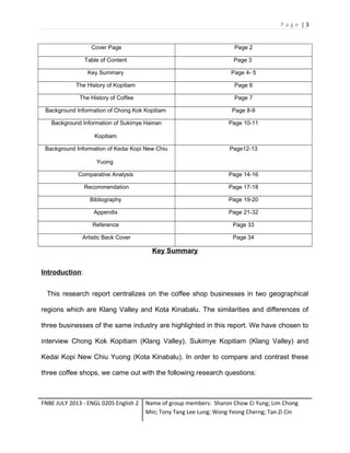 Page |3

Cover Page

Page 2

Table of Content

Page 3

Key Summary

Page 4- 5

The History of Kopitiam

Page 6

The History of Coffee

Page 7

Background Information of Chong Kok Kopitiam

Page 8-9

Background Information of Sukimye Hainan

Page 10-11

Kopitiam
Background Information of Kedai Kopi New Chiu

Page12-13

Yuong
Comparative Analysis

Page 14-16

Recommendation

Page 17-18

Bibliography

Page 19-20

Appendix

Page 21-32

Reference

Page 33

Artistic Back Cover

Page 34

Key Summary
Introduction:
This research report centralizes on the coffee shop businesses in two geographical
regions which are Klang Valley and Kota Kinabalu. The similarities and differences of
three businesses of the same industry are highlighted in this report. We have chosen to
interview Chong Kok Kopitiam (Klang Valley), Sukimye Kopitiam (Klang Valley) and
Kedai Kopi New Chiu Yuong (Kota Kinabalu). In order to compare and contrast these
three coffee shops, we came out with the following research questions:

FNBE JULY 2013 - ENGL 0205 English 2

Name of group members: Sharon Chow Ci Yung; Lim Chong
Min; Tony Tang Lee Lung; Wong Yeong Cherng; Tan Zi Cin

 