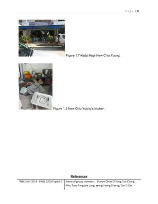 P a g e | 31

Figure 1.7 Kedai Kopi New Chiu Yuong.

Figure 1.8 New Chiu Yuong’s kitchen.

References
FNBE JULY 2013 - ENGL 0205 English 2

Name of group members: Sharon Chow Ci Yung; Lim Chong
Min; Tony Tang Lee Lung; Wong Yeong Cherng; Tan Zi Cin

 