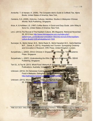 P a g e | 32

Arndorfer, T. & Hansen, K. (2006). The Complete Idiot’s Guide to Coffee& Tea. Alpha
Books. United States of America: New York.
Carstens, S.A. (2006). Histories, Cultures, Identities: Studies in Malaysian Chinese
Worlds. NUS Publishing. Singapore.
Knox, K. & Huffaker J.S. (1997) Coffee Basics: A Quick and Easy Guide. John Wiley &
Sons Inc. United States of America: New York.
Lim,I. (2013).The Revival of The Kopitiam Culture. Bfs Magazine. Retrieved November
26, 2013 from http://www.bfsmagazine.com.my/index.php?
option=com_content&view=article&id=1802:the-revival-of-the-kopitiamculture-&catid=228:articles&Itemid=1524
Sumarjan, N., Mohd Zahari, M.S., Mohd Radzi S., Mohd Haradiah M.H., Saiful Bakhtiar
M.F. , Zainal, A. (2013). Hospitality and Tourism: Synergizing Creativity
and Innovation in Research. CRC Press. United Kingdom: London.
Suryadinata, L. (2002). Ethnic Chinese in Singapore and Malaysia. Time Academic
Press. Singapore.
Suryadinata, L. (2007). Understanding the Ethic Chinese in Southeast Asia. ISEAS
Publishing. Singapore
Tan S.L. & Tay M. (2013. World Food: Malaysia & Singapore. Lonely Planet
Publications. Australia: Victoria.
Unknown. (2012). On Hainanese Cuisine, Or How Chicken Chops Became Comfort
Food in Malaysia. EatingAsia. Retrieved November 26, 2013 from
http://eatingasia.typepad.com/eatingasia/kopitiam/
Unknown. (2013). Mooncake Order Online. Chong Kok Kopitiam. Retrieved November
20, 2013 from http://chongkok.blogspot.com/

FNBE JULY 2013 - ENGL 0205 English 2

Name of group members: Sharon Chow Ci Yung; Lim Chong
Min; Tony Tang Lee Lung; Wong Yeong Cherng; Tan Zi Cin

 