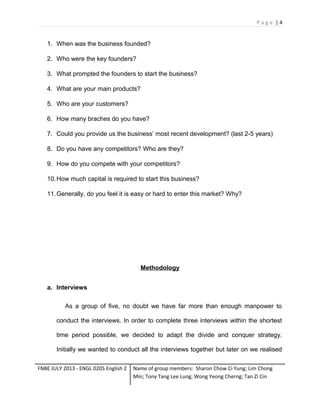 Page |4

1. When was the business founded?
2. Who were the key founders?
3. What prompted the founders to start the business?
4. What are your main products?
5. Who are your customers?
6. How many braches do you have?
7. Could you provide us the business’ most recent development? (last 2-5 years)
8. Do you have any competitors? Who are they?
9. How do you compete with your competitors?
10. How much capital is required to start this business?
11. Generally, do you feel it is easy or hard to enter this market? Why?

Methodology
a. Interviews
As a group of five, no doubt we have far more than enough manpower to
conduct the interviews. In order to complete three interviews within the shortest
time period possible, we decided to adapt the divide and conquer strategy.
Initially we wanted to conduct all the interviews together but later on we realised
FNBE JULY 2013 - ENGL 0205 English 2

Name of group members: Sharon Chow Ci Yung; Lim Chong
Min; Tony Tang Lee Lung; Wong Yeong Cherng; Tan Zi Cin

 