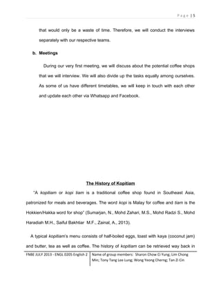 Page |5

that would only be a waste of time. Therefore, we will conduct the interviews
separately with our respective teams.
b. Meetings
During our very first meeting, we will discuss about the potential coffee shops
that we will interview. We will also divide up the tasks equally among ourselves.
As some of us have different timetables, we will keep in touch with each other
and update each other via Whatsapp and Facebook.

The History of Kopitiam
“A kopitiam or kopi tiam is a traditional coffee shop found in Southeast Asia,
patronized for meals and beverages. The word kopi is Malay for coffee and tiam is the
Hokkien/Hakka word for shop” (Sumarjan, N., Mohd Zahari, M.S., Mohd Radzi S., Mohd
Haradiah M.H., Saiful Bakhtiar M.F., Zainal, A., 2013).
A typical kopitiam’s menu consists of half-boiled eggs, toast with kaya (coconut jam)
and butter, tea as well as coffee. The history of kopitiam can be retrieved way back in
FNBE JULY 2013 - ENGL 0205 English 2

Name of group members: Sharon Chow Ci Yung; Lim Chong
Min; Tony Tang Lee Lung; Wong Yeong Cherng; Tan Zi Cin

 