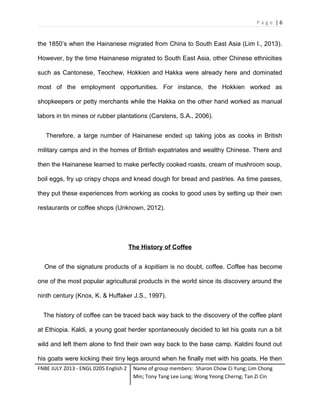 Page |6

the 1850’s when the Hainanese migrated from China to South East Asia (Lim I., 2013).
However, by the time Hainanese migrated to South East Asia, other Chinese ethnicities
such as Cantonese, Teochew, Hokkien and Hakka were already here and dominated
most of the employment opportunities. For instance, the Hokkien worked as
shopkeepers or petty merchants while the Hakka on the other hand worked as manual
labors in tin mines or rubber plantations (Carstens, S.A., 2006).
Therefore, a large number of Hainanese ended up taking jobs as cooks in British
military camps and in the homes of British expatriates and wealthy Chinese. There and
then the Hainanese learned to make perfectly cooked roasts, cream of mushroom soup,
boil eggs, fry up crispy chops and knead dough for bread and pastries. As time passes,
they put these experiences from working as cooks to good uses by setting up their own
restaurants or coffee shops (Unknown, 2012).

The History of Coffee
One of the signature products of a kopitiam is no doubt, coffee. Coffee has become
one of the most popular agricultural products in the world since its discovery around the
ninth century (Knox, K. & Huffaker J.S., 1997).
The history of coffee can be traced back way back to the discovery of the coffee plant
at Ethiopia. Kaldi, a young goat herder spontaneously decided to let his goats run a bit
wild and left them alone to find their own way back to the base camp. Kaldini found out
his goats were kicking their tiny legs around when he finally met with his goats. He then
FNBE JULY 2013 - ENGL 0205 English 2

Name of group members: Sharon Chow Ci Yung; Lim Chong
Min; Tony Tang Lee Lung; Wong Yeong Cherng; Tan Zi Cin

 