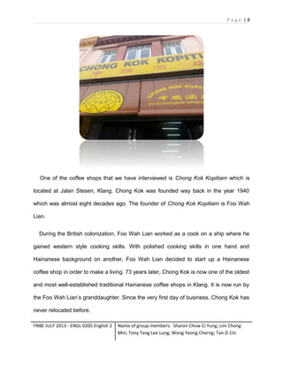 Page |8

One of the coffee shops that we have interviewed is Chong Kok Kopitiam which is
located at Jalan Stesen, Klang. Chong Kok was founded way back in the year 1940
which was almost eight decades ago. The founder of Chong Kok Kopitiam is Foo Wah
Lian.
During the British colonization, Foo Wah Lian worked as a cook on a ship where he
gained western style cooking skills. With polished cooking skills in one hand and
Hainanese background on another, Foo Wah Lian decided to start up a Hainanese
coffee shop in order to make a living. 73 years later, Chong Kok is now one of the oldest
and most well-established traditional Hainanese coffee shops in Klang. It is now run by
the Foo Wah Lian’s granddaughter. Since the very first day of business, Chong Kok has
never relocated before.
FNBE JULY 2013 - ENGL 0205 English 2

Name of group members: Sharon Chow Ci Yung; Lim Chong
Min; Tony Tang Lee Lung; Wong Yeong Cherng; Tan Zi Cin

 