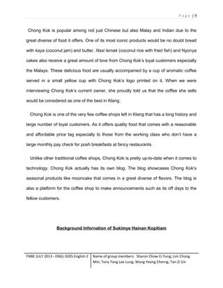 Page |9

Chong Kok is popular among not just Chinese but also Malay and Indian due to the
great diverse of food it offers. One of its most iconic products would be no doubt bread
with kaya (coconut jam) and butter. Nasi lemak (coconut rice with fried fish) and Nyonya
cakes also receive a great amount of love from Chong Kok’s loyal customers especially
the Malays. These delicious food are usually accompanied by a cup of aromatic coffee
served in a small yellow cup with Chong Kok’s logo printed on it. When we were
interviewing Chong Kok’s current owner, she proudly told us that the coffee she sells
would be considered as one of the best in Klang.
Chong Kok is one of the very few coffee shops left in Klang that has a long history and
large number of loyal customers. As it offers quality food that comes with a reasonable
and affordable price tag especially to those from the working class who don’t have a
large monthly pay check for posh breakfasts at fancy restaurants.
Unlike other traditional coffee shops, Chong Kok is pretty up-to-date when it comes to
technology. Chong Kok actually has its own blog. The blog showcases Chong Kok’s
seasonal products like mooncake that comes in a great diverse of flavors. The blog is
also a platform for the coffee shop to make announcements such as its off days to the
fellow customers.

Background Infornation of Sukimye Hainan Kopitiam

FNBE JULY 2013 - ENGL 0205 English 2

Name of group members: Sharon Chow Ci Yung; Lim Chong
Min; Tony Tang Lee Lung; Wong Yeong Cherng; Tan Zi Cin

 