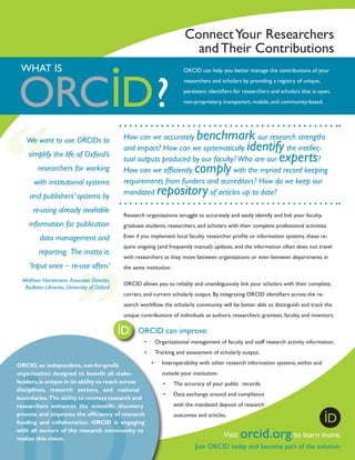 Connect Your Researchers
and Their Contributions
WHAT IS

ORCID can help you better manage the contributions of your
researchers and scholars by providing a registry of unique,
persistent identifiers for researchers and scholars that is open,
non-proprietary, transparent, mobile, and community-based.

We want to use ORCIDs to
simplify the life of Oxford’s
researchers for working
with institutional systems
and publishers’ systems by
re-using already available

benchmark
identify
experts
comply

How can we accurately
our research strengths
and impact? How can we systematically
the intellectual outputs produced by our faculty? Who are our
?
How can we efficiently
with the myriad record keeping
requirements from funders and accreditors? How do we keep our
mandated
of articles up to date?

repository

Research organizations struggle to accurately and easily identify and link your faculty,

information for publication

graduate students, researchers, and scholars with their complete professional activities.

data management and

Even if you implement local faculty researcher profile or information systems, these re-

reporting. The motto is:
‘Input once – re-use often.’
Wolfram Horstmann, Associate Director,
Bodleian Libraries, University of Oxford

quire ongoing (and frequently manual) updates, and the information often does not travel
with researchers as they move between organizations or even between departments in
the same institution.
ORCID allows you to reliably and unambiguously link your scholars with their complete,
correct, and current scholarly output. By integrating ORCID identifiers across the research workflow, the scholarly community will be better able to distinguish and track the
unique contributions of individuals as authors, researchers, grantees, faculty, and inventors.
	

ORCID can improve:
•	

Organizational management of faculty and staff research activity information.

•	

Tracking and assessment of scholarly output.

ORCID, an independent­ not-for-profit
,
organization designed to benefit all stakeholders, is unique in its ability to reach across
disciplines, research sectors, and national
boundaries. The ability to connect research and
researchers enhances the scientific discovery
process and improves the efficiency of research
funding and collaboration. ORCID is engaging
with all sectors of the research community to
realize this vision.

•	

Interoperability with other research information systems, within and
outside your institution.
•	

The accuracy of your public records.

•	

Data exchange around and compliance
with the mandated deposit of research
outcomes and articles.

Visit

orcid.org to learn more.

Join ORCID today and become part of the solution.

 