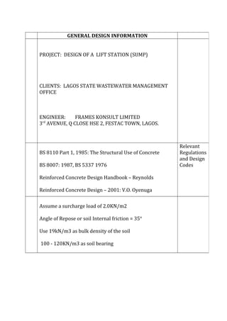 GENERAL DESIGN INFORMATION
PROJECT: DESIGN OF A LIFT STATION (SUMP)
CLIENTS: LAGOS STATE WASTEWATER MANAGEMENT
OFFICE
ENGINEER: FRAMES KONSULT LIMITED
3rd
AVENUE, Q CLOSE HSE 2, FESTAC TOWN, LAGOS.
BS 8110 Part 1, 1985: The Structural Use of Concrete
BS 8007: 1987, BS 5337 1976
Reinforced Concrete Design Handbook – Reynolds
Reinforced Concrete Design – 2001: V.O. Oyenuga
Relevant
Regulations
and Design
Codes
Assume a surcharge load of 2.0KN/m2
Angle of Repose or soil Internal friction = 35°
Use 19kN/m3 as bulk density of the soil
100 - 120KN/m3 as soil bearing
 