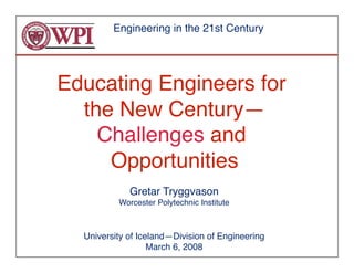 Engineering in the 21st Century




Educating Engineers for
  the New Century—  
    Challenges and
     Opportunities
                 
             Gretar Tryggvason
          Worcester Polytechnic Institute



  University of Iceland—Division of Engineering
                   March 6, 2008
 