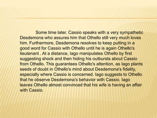 Iagolies that Roderigo and not himself, was responsible for angering Brabantioagainst Othello; Iago tells Othello that he should watch out for Brabantio's men who are looking for him. Othello has married Desdemona. Brabantio and Roderigo arrive, Brabantio accusing Othello of using magic on his daughter. Brabantiocomplains to the Duke that Othello bewitched his daughter and had intimate relations with her. Desdemona is brought in to settle the matter; Othello meanwhile explains how he and Desdemona fell in love. Desdemona confirms this and the Duke advises Brabantio that he would be better off accepting the marriage than complaining and changing nothing.