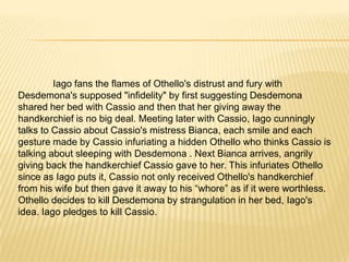 	The Duke orders Othello to Cypress to fight the Turks, with Desdemona to follow, accompanied by the trusted Iago. Roderigodespairs that his quest for Desdemona is over now that she is married, but Iago tells him not to give up and earn money instead; soon Desdemona will bore of Othello. Alone, Iago reveals his intention to continue using Roderigo for money and his hatred of Othello. Iago’splan of revenge is to suggest to Othello that Cassiois sleeping with Desdemona