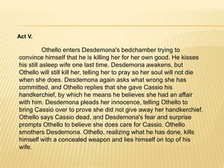 Act II.	Several weeks later in Cypress, Montano and several others are awaiting Othello's arrival by bark or ship. We learn that a terrible storm has largely battered and destroyed the Turkish fleet, which no longer poses a threat to Cypress. Unfortunately there are fears that this same storm drowned Othello as well. Cassio, who has arrived, sings Desdemona's praises. A ship is spotted but it is Desdemona and Iago'sship, not Othello's. Iago suspects that Cassio loves Desdemona and slyly uses it to his advantage. Iagotells Roderigo that he still has a chance with Desdemona but Cassiowhom Desdemona could love is in the way. 