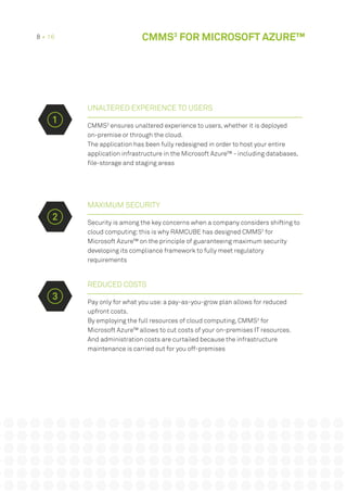 UNALTERED EXPERIENCE TO USERS
CMMS3
ensures unaltered experience to users, whether it is deployed
on-premise or through the cloud.
The application has been fully redesigned in order to host your entire
application infrastructure in the Microsoft Azure™ - including databases,
file-storage and staging areas
MAXIMUM SECURITY
Security is among the key concerns when a company considers shifting to
cloud computing:this is why RAMCUBE has designed CMMS3
for
Microsoft Azure™ on the principle of guaranteeing maximum security
developing its compliance framework to fully meet regulatory
requirements
REDUCED COSTS
Pay only for what you use:a pay-as-you-grow plan allows for reduced
upfront costs.
By employing the full resources of cloud computing, CMMS3
for
Microsoft Azure™ allows to cut costs of your on-premises IT resources.
And administration costs are curtailed because the infrastructure
maintenance is carried out for you off-premises
2
3
1
8 • 16 CMMS3
FOR MICROSOFT AZURE™
 