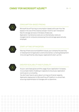 Microsoft Azure™ pricing is consumption-based, with a per-hour fee
based on the size of the instance and per-month or per-transaction
fees for storage services on the basis of data size.
Application maintenance costs are cut dramatically: costs are
charged only for computer processing time and storage space actually
employed
START-UP TIME OPTIMIZATION
GREATER SCALABILITY AND FLEXIBILITY
Waiving infrastructure and platform issues, your company focuses fully
on development of application and functionalities: curtailing development
time and significantly reducing your application’s start-up time
As your users base grows and the usage of your application increases,
it is a simple matter of adding on capacity to ensure your application
continues to run smoothly.
You don’t ever have to worry about running out of server capacity.
Application deployment to Microsoft Azure™ platform is utmost fast,
ensuring implementation of changes with no downtime
CONSUMPTION-BASED PRICING
4
5
6
CMMS3
FOR MICROSOFT AZURE™ 9 • 16
 