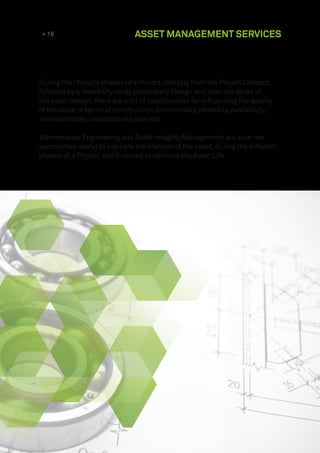 During the lifecycle phases of a Project, starting from the Project Concept,
followed by a feasibility study preliminary Design and then the detail of
the asset design, there are a lot of opportunities for influencing the quality
of the asset in terms of construction, functionality, reliability, availability,
maintainability, inspectability and cost.
Maintenance Engineering and Asset Integrity Management are sure two
approaches useful to evaluate the lifecycle of the asset, during the different
phases of a Project, and finalized to optimize the Asset Life.
10 • 16 ASSET MANAGEMENT SERVICES
 