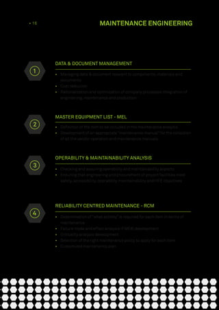 DATA & DOCUMENT MANAGEMENT
•	 Managing data & document relevant to components, materials and
documents
•	 Cost reduction
•	 Rationalization and optimization of company processes integration of
engineering, maintenance and production
MASTER EQUIPMENT LIST - MEL
•	 Definition of the item to be included in the maintenance analysis
•	 Development of an appropriate “maintenance manual” for the collection
of all the vendor operation and maintenance manuals
OPERABILITY & MAINTAINABILITY ANALYSIS
•	 Checking and assuring operability and maintainability aspects
•	 Ensuring that engineering and procurement of project facilities meet
safety, accessibility, operability, maintainability and HFE objectives
RELIABILITY CENTRED MAINTENANCE - RCM
•	 Determination of “what activity” is required for each item in terms of
maintenance
•	 Failure mode and effect analysis (FMEA) development
•	 Criticality analysis development
•	 Selection of the right maintenance policy to apply for each item
•	 Customized maintenance plan
2
3
4
1
12 • 16 MAINTENANCE ENGINEERING
 
