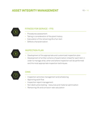 •	 Procedures assessment
•	 Taking in consideration of the plant history
•	 Calculation of the remaining life of an item
•	 Defects characterization
INSPECTION PLAN
•	 Development of the appropriate and customized inspection plan
•	 Development of written scheme of examination linked for each item in
order to manage what, when and where inspection will be performed
and the most appropriate inspection techniques
ASSET INTEGRITY MANAGEMENT 15 • 16
CIMS
•	 Inspection activities management and scheduling
•	 Approving work flow
•	 Inspection report management
•	 Non destructive testing - resources and material optimization
•	 Remaining life and corrosion rate calculation
FITNESS FOR SERVICE - FFS
5
6
7
 