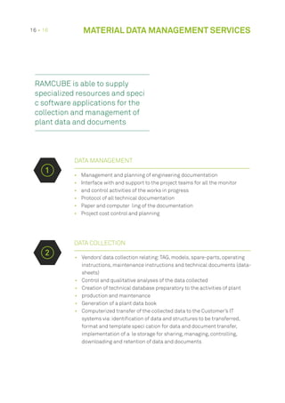•	 Management and planning of engineering documentation
•	 Interface with and support to the project teams for all the monitor
•	 and control activities of the works in progress
•	 Protocol of all technical documentation
•	 Paper and computer ling of the documentation
•	 Project cost control and planning
DATA COLLECTION
•	 Vendors’ data collection relating:TAG, models, spare-parts, operating
instructions, maintenance instructions and technical documents (data-
sheets)
•	 Control and qualitative analyses of the data collected
•	 Creation of technical database preparatory to the activities of plant
•	 production and maintenance
•	 Generation of a plant data book
•	 Computerized transfer of the collected data to the Customer’s IT
systems via:identification of data and structures to be transferred,
format and template speci cation for data and document transfer,
implementation of a le storage for sharing, managing, controlling,
downloading and retention of data and documents
DATA MANAGEMENT
1
2
RAMCUBE is able to supply
specialized resources and speci
c software applications for the
collection and management of
plant data and documents
16 • 16 MATERIAL DATA MANAGEMENT SERVICES
 
