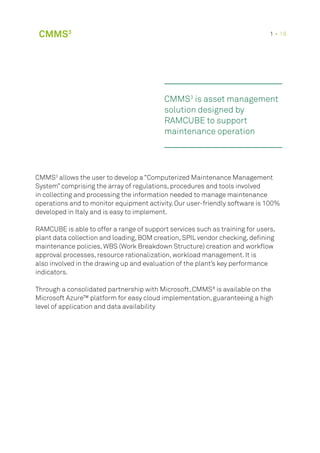 CMMS3
is asset management
solution designed by
RAMCUBE to support
maintenance operation
CMMS3
allows the user to develop a “Computerized Maintenance Management
System” comprising the array of regulations, procedures and tools involved
in collecting and processing the information needed to manage maintenance
operations and to monitor equipment activity. Our user-friendly software is 100%
developed in Italy and is easy to implement.
RAMCUBE is able to offer a range of support services such as training for users,
plant data collection and loading, BOM creation, SPIL vendor checking, defining
maintenance policies, WBS (Work Breakdown Structure) creation and workflow
approval processes, resource rationalization, workload management. It is
also involved in the drawing up and evaluation of the plant’s key performance
indicators.
Through a consolidated partnership with Microsoft, CMMS³ is available on the
Microsoft Azure™ platform for easy cloud implementation, guaranteeing a high
level of application and data availability
CMMS3 1 • 16
 