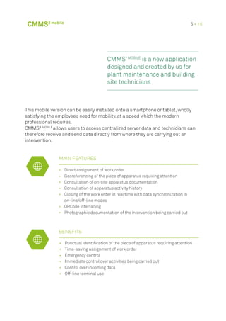 •	 Direct assignment of work order
•	 Georeferencing of the piece of apparatus requiring attention
•	 Consultation of on-site apparatus documentation
•	 Consultation of apparatus activity history
•	 Closing of the work order in real time with data synchronization in
on-line/off-line modes
•	 QRCode interfacing
•	 Photographic documentation of the intervention being carried out
BENEFITS
•	 Punctual identification of the piece of apparatus requiring attention
•	 Time-saving assignment of work order
•	 Emergency control
•	 Immediate control over activities being carried out
•	 Control over incoming data
•	 Off-line terminal use
MAIN FEATURES
CMMS³ MOBILE
is a new application
designed and created by us for
plant maintenance and building
site technicians
This mobile version can be easily installed onto a smartphone or tablet, wholly
satisfying the employee’s need for mobility, at a speed which the modern
professional requires.
CMMS³ MOBILE
allows users to access centralized server data and technicians can
therefore receive and send data directly from where they are carrying out an
intervention.
CMMS3 mobile 5 • 16
 