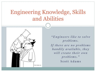 “Engineers like to solve
problems.
If there are no problems
handily available, they
will create their own
problems.”
Scott Adams
Engineering Knowledge, Skills
and Abilities
 