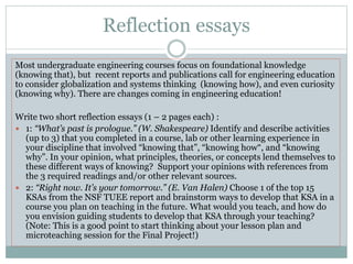 Reflection essays
Most undergraduate engineering courses focus on foundational knowledge
(knowing that), but recent reports and publications call for engineering education
to consider globalization and systems thinking (knowing how), and even curiosity
(knowing why). There are changes coming in engineering education!
Write two short reflection essays (1 – 2 pages each) :
 1: “What’s past is prologue.” (W. Shakespeare) Identify and describe activities
(up to 3) that you completed in a course, lab or other learning experience in
your discipline that involved “knowing that”, “knowing how“, and “knowing
why”. In your opinion, what principles, theories, or concepts lend themselves to
these different ways of knowing? Support your opinions with references from
the 3 required readings and/or other relevant sources.
 2: “Right now. It’s your tomorrow.” (E. Van Halen) Choose 1 of the top 15
KSAs from the NSF TUEE report and brainstorm ways to develop that KSA in a
course you plan on teaching in the future. What would you teach, and how do
you envision guiding students to develop that KSA through your teaching?
(Note: This is a good point to start thinking about your lesson plan and
microteaching session for the Final Project!)
 