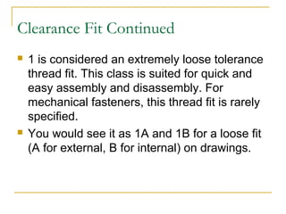Clearance Fit Continued
 1 is considered an extremely loose tolerance
thread fit. This class is suited for quick and
easy assembly and disassembly. For
mechanical fasteners, this thread fit is rarely
specified.
 You would see it as 1A and 1B for a loose fit
(A for external, B for internal) on drawings.
 