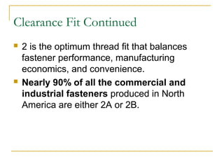 Clearance Fit Continued
 2 is the optimum thread fit that balances
fastener performance, manufacturing
economics, and convenience.
 Nearly 90% of all the commercial and
industrial fasteners produced in North
America are either 2A or 2B.
 