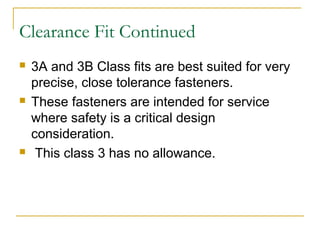 Clearance Fit Continued
 3A and 3B Class fits are best suited for very
precise, close tolerance fasteners.
 These fasteners are intended for service
where safety is a critical design
consideration.
 This class 3 has no allowance.
 