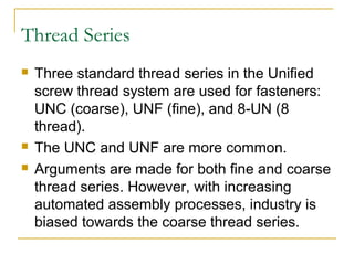 Thread Series
 Three standard thread series in the Unified
screw thread system are used for fasteners:
UNC (coarse), UNF (fine), and 8-UN (8
thread).
 The UNC and UNF are more common.
 Arguments are made for both fine and coarse
thread series. However, with increasing
automated assembly processes, industry is
biased towards the coarse thread series.
 