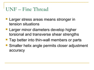 UNF – Fine Thread
 Larger stress areas means stronger in
tension situations
 Larger minor diameters develop higher
torsional and transverse shear strengths
 Tap better into thin-wall members or parts
 Smaller helix angle permits closer adjustment
accuracy
 