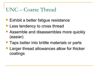 UNC – Coarse Thread
 Exhibit a better fatigue resistance
 Less tendency to cross thread
 Assemble and disassembles more quickly
(easier)
 Taps better into brittle materials or parts
 Larger thread allowances allow for thicker
coatings
 