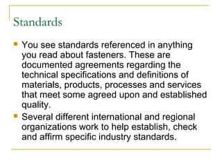 Standards
 You see standards referenced in anything
you read about fasteners. These are
documented agreements regarding the
technical specifications and definitions of
materials, products, processes and services
that meet some agreed upon and established
quality.
 Several different international and regional
organizations work to help establish, check
and affirm specific industry standards.
 