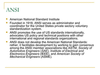 ANSI
 American National Standard Institute
 Founded in 1918, ANSI serves as administrator and
coordinator for the United States private sectory voluntary
standardization system.
 ANSI promotes the use of US standards internationally,
advocates US policy and technical positions with other
international and regional standards organizations.
 ANSI does not develop the American National Standards:
rather, it facilitates development by working to gain consensus
among the ANSI member associations like ASTM, Society of
Automotive Engineers (SAE), Institute of Electrical and
Electronics Engineers (IEEE), and American Society of
Mechanical Engineers (ASME).
 