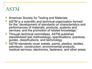 ASTM
 American Society for Testing and Materials
 ASTM is a scientific and technical organization formed
for the “development of standards on characteristics and
performances of materials, products, systems and
services; and the promotion of related knowledge.”
 Through technical committees, ASTM publishes
standardized test methodology, specifications, practices,
guides, classifications, and terminology.
 ASTM standards cover metals, paints, plastics, textiles,
petroleum, construction, environmental products,
medical services, electronics, fasteners, and other areas.
 