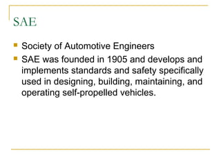 SAE
 Society of Automotive Engineers
 SAE was founded in 1905 and develops and
implements standards and safety specifically
used in designing, building, maintaining, and
operating self-propelled vehicles.
 