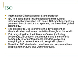 ISO
 International Organization for Standardization
 ISO is a specialized “multinational and multicultural
international organization with some 120-member countries
governed by consensus and spanning the breadth of global
technology.”
 The object of ISO is to promote the development of
standardization and related activities throughout the world.
 ISA brings together the interests of users (including
consumers), producers, governments and the scientific
community to form international standards covering
everything from screw threads to surgical implants.
 More than 800 standards committees and subcommittees
suppot another 2000 plus working groups.
 